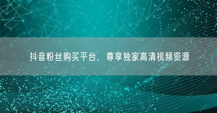抖音粉丝购买平台，尊享独家高清视频资源