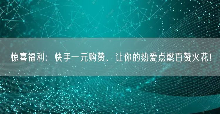 惊喜福利：快手一元购赞，让你的热爱点燃百赞火花！