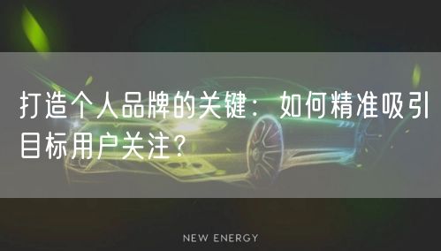 打造个人品牌的关键：如何精准吸引目标用户关注？