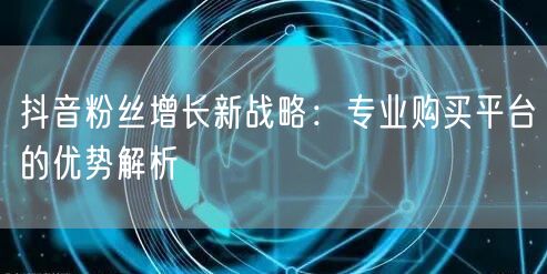 抖音粉丝增长新战略：专业购买平台的优势解析