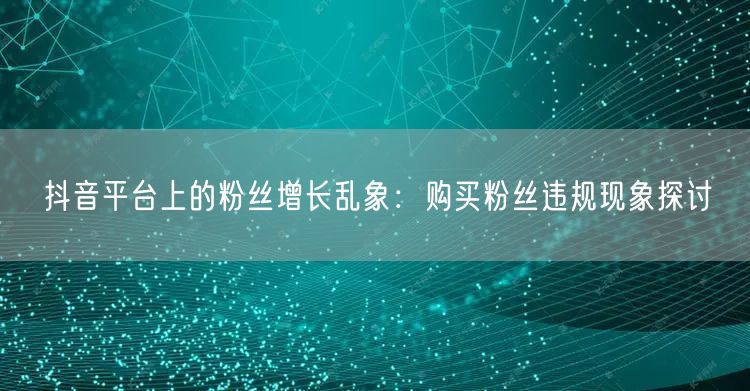 抖音平台上的粉丝增长乱象：购买粉丝违规现象探讨
