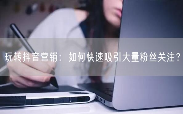 玩转抖音营销：如何快速吸引大量粉丝关注？