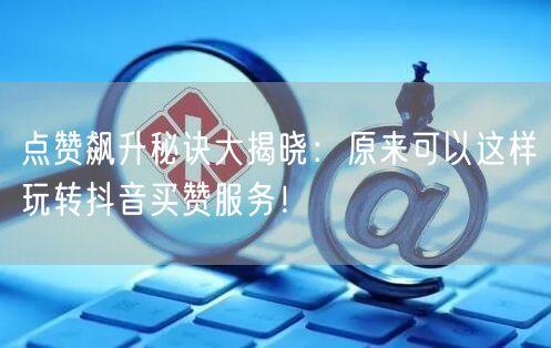 点赞飙升秘诀大揭晓：原来可以这样玩转抖音买赞服务！