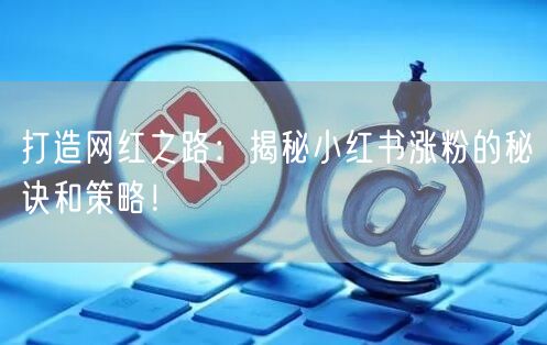 打造网红之路：揭秘小红书涨粉的秘诀和策略！