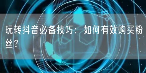 玩转抖音必备技巧：如何有效购买粉丝？