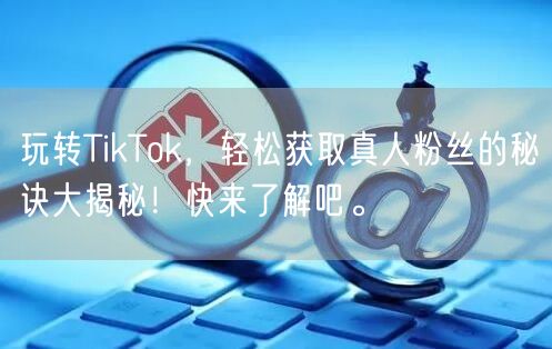 玩转TikTok，轻松获取真人粉丝的秘诀大揭秘！快来了解吧。